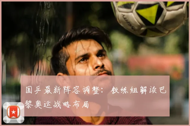 国乒最新阵容调整:教练组解读巴黎奥运战略布局