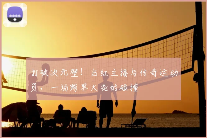 打破次元壁!当红主播与传奇运动员,一场跨界火花的碰撞