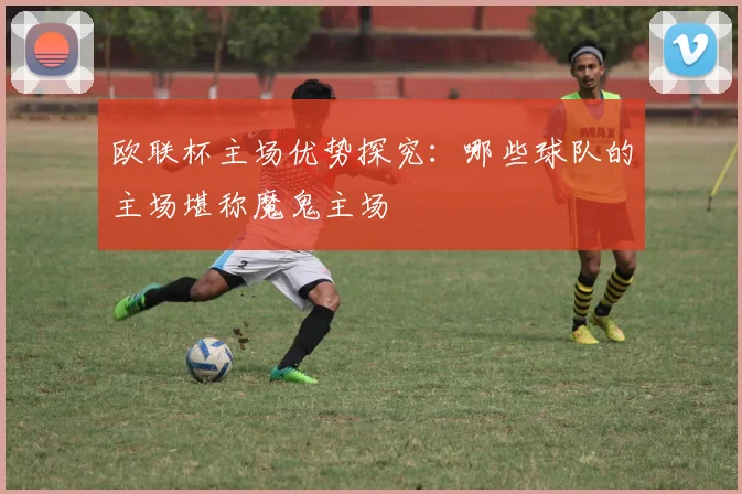 欧联杯主场优势探究：哪些球队的主场堪称魔鬼主场