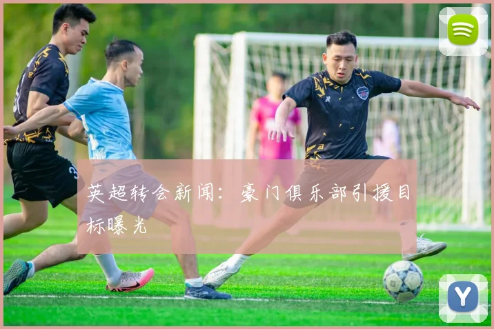 英超转会新闻：豪门俱乐部引援目标曝光