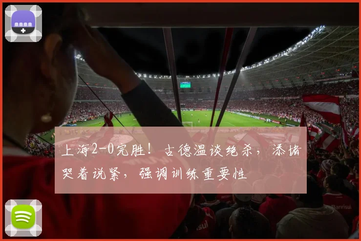 上海2-0完胜!古德温谈绝杀,添堵哭着说紧,强调训练重要性