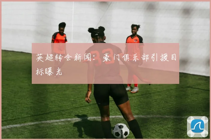 英超转会新闻：豪门俱乐部引援目标曝光