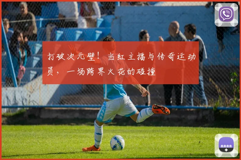 打破次元壁!当红主播与传奇运动员,一场跨界火花的碰撞