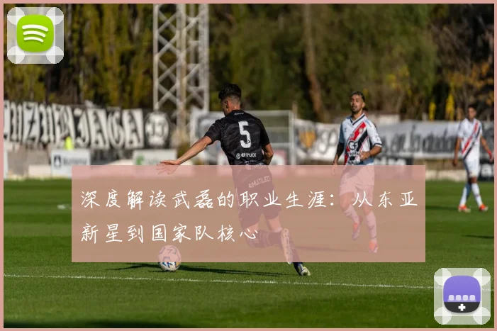 深度解读武磊的职业生涯:从东亚新星到国家队核心