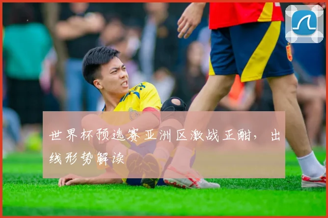 世界杯预选赛亚洲区激战正酣,出线形势解读