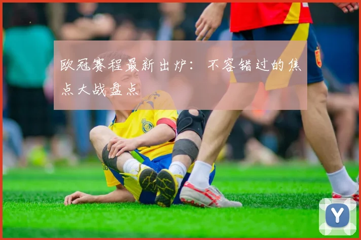 欧冠赛程最新出炉:不容错过的焦点大战盘点