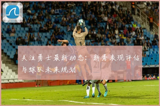 关注勇士最新动态:新秀表现评估与球队未来规划
