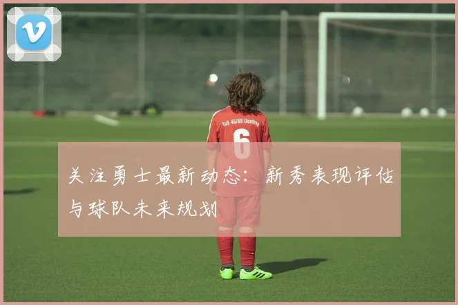 关注勇士最新动态:新秀表现评估与球队未来规划