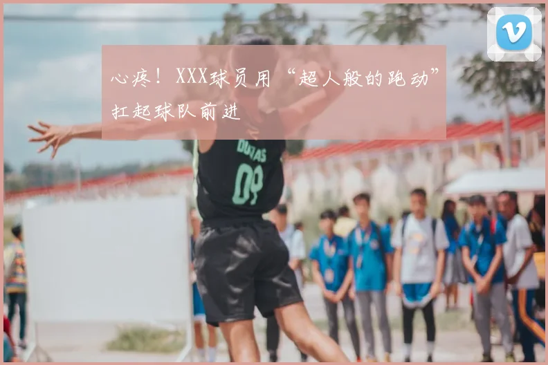 心疼!XXX球员用“超人般的跑动”扛起球队前进