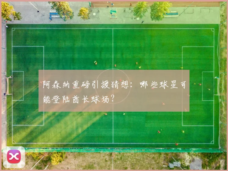 阿森纳重磅引援猜想:哪些球星可能登陆酋长球场?