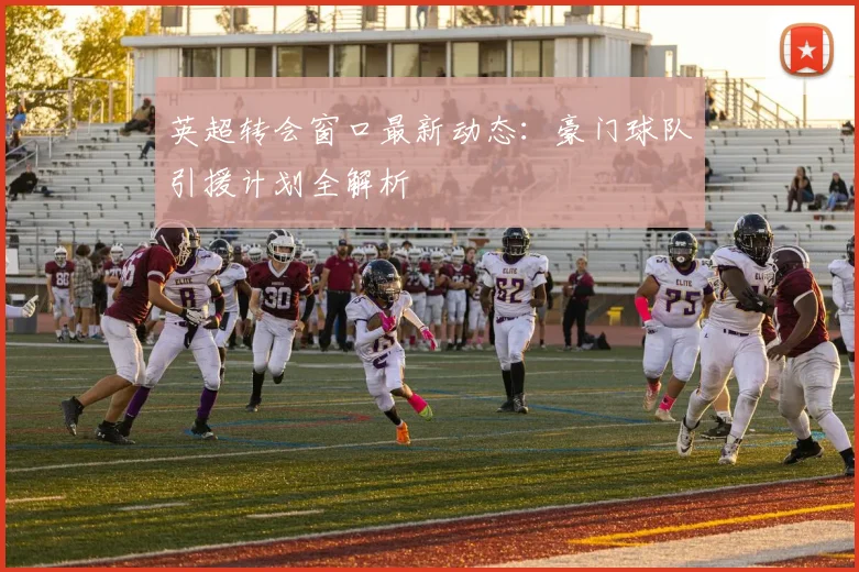 英超转会窗口最新动态：豪门球队引援计划全解析