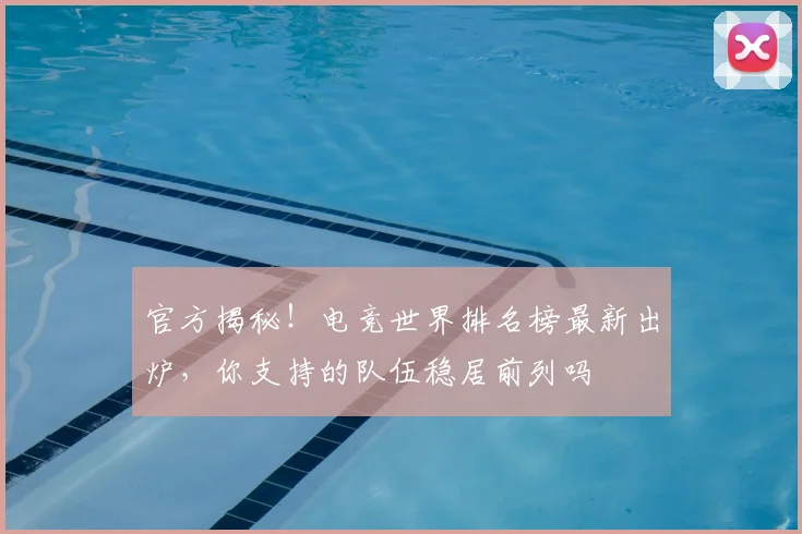 官方揭秘!电竞世界排名榜最新出炉,你支持的队伍稳居前列吗