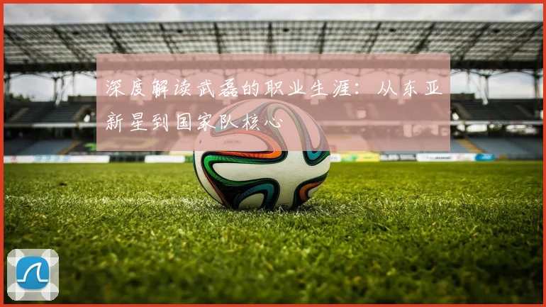 深度解读武磊的职业生涯：从东亚新星到国家队核心