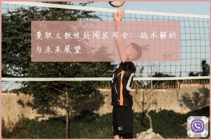 曼联主教练新闻发布会:战术解析与未来展望