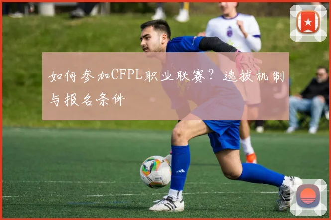如何参加CFPL职业联赛?选拔机制与报名条件