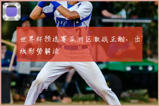 世界杯预选赛亚洲区激战正酣，出线形势解读