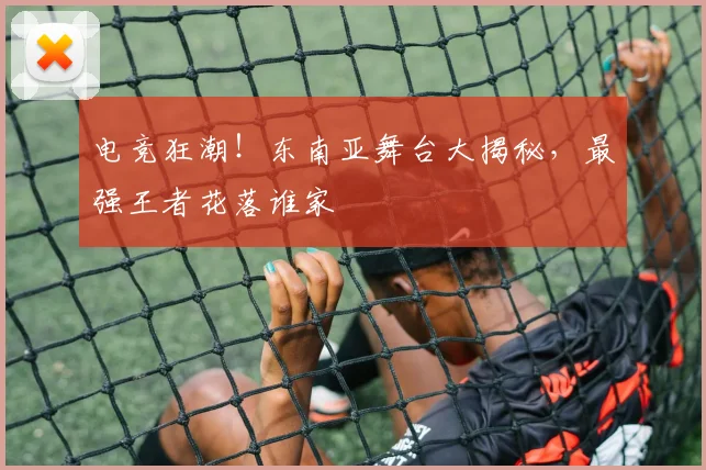 电竞狂潮!东南亚舞台大揭秘,最强王者花落谁家